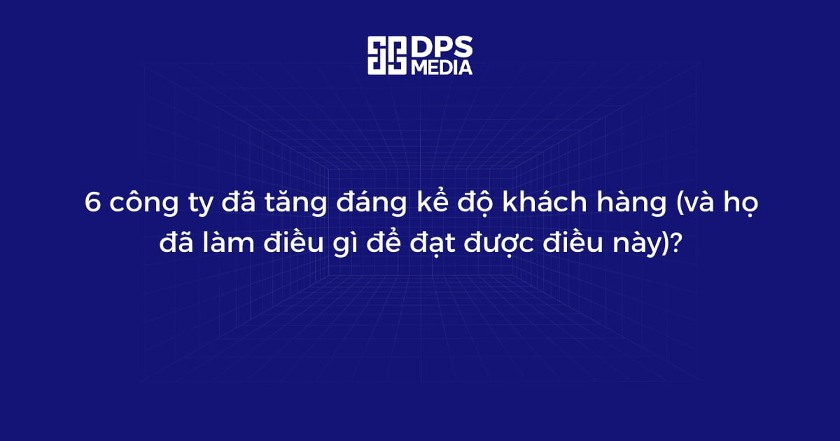 6 công ty đã tăng đáng kể độ khách hàng (và họ đã làm điều gì để đạt được điều này)?